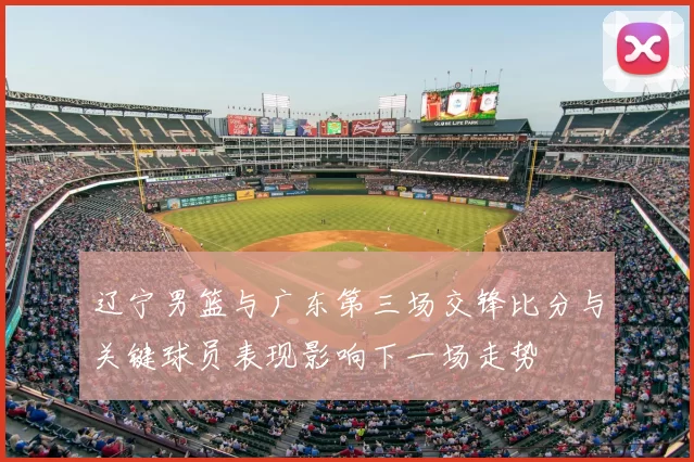 辽宁男篮与广东第三场交锋比分与关键球员表现影响下一场走势