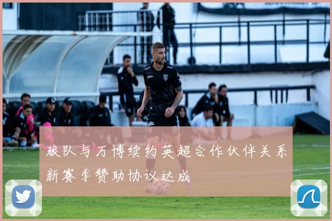 狼队与万博续约英超合作伙伴关系新赛季赞助协议达成