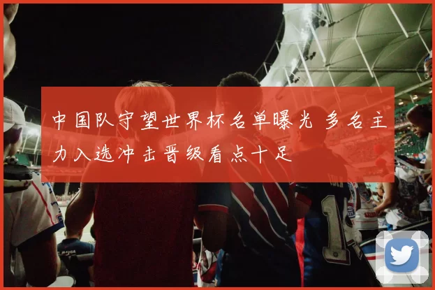 中国队守望世界杯名单曝光 多名主力入选冲击晋级看点十足