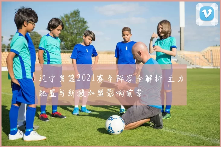 辽宁男篮2021赛季阵容全解析 主力配置与新援加盟影响前景