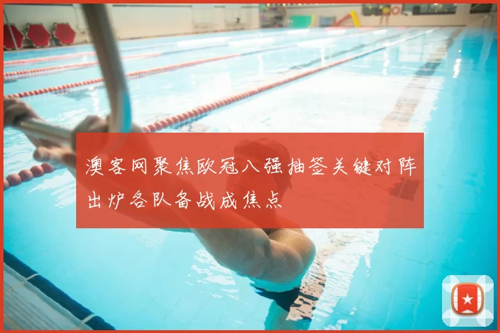 澳客网聚焦欧冠八强抽签关键对阵出炉各队备战成焦点