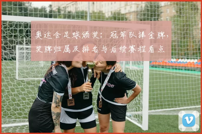 奥运会足球颁奖：冠军队捧金牌，奖牌归属及排名与后续赛程看点