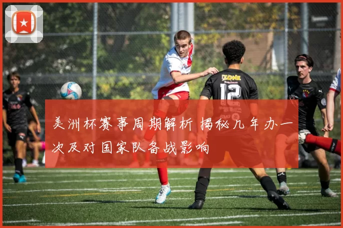 美洲杯赛事周期解析 揭秘几年办一次及对国家队备战影响