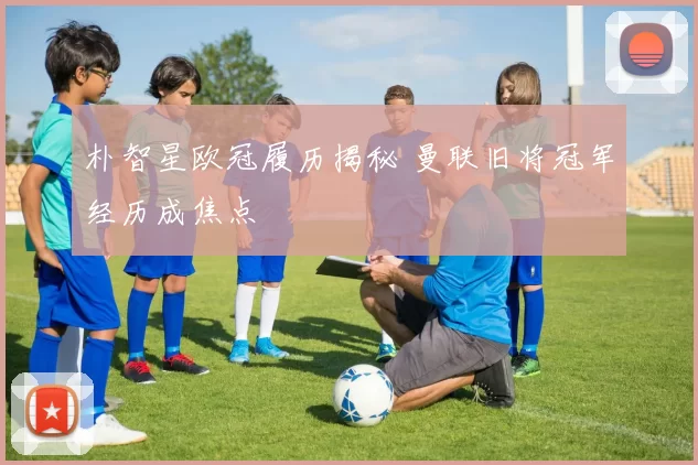 朴智星欧冠履历揭秘 曼联旧将冠军经历成焦点