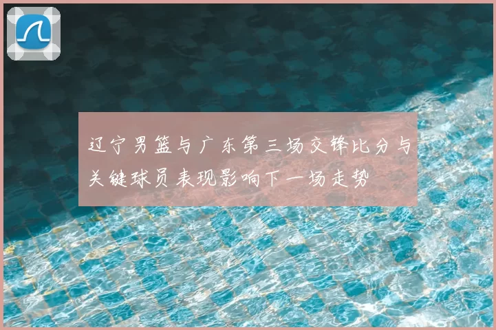 辽宁男篮与广东第三场交锋比分与关键球员表现影响下一场走势