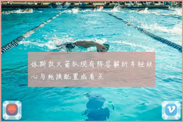 休斯敦火箭队现有阵容解析年轻核心与轮换配置成看点