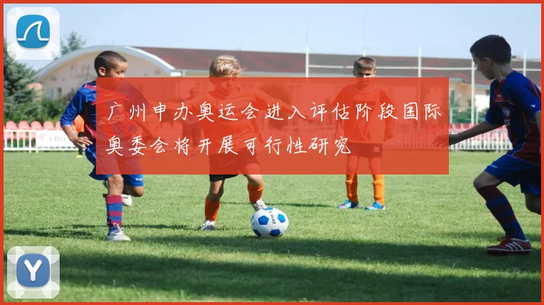 广州申办奥运会进入评估阶段国际奥委会将开展可行性研究