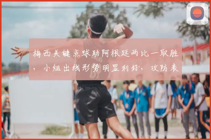 梅西关键点球助阿根廷两比一取胜，小组出线形势明显利好，攻防表现成看点