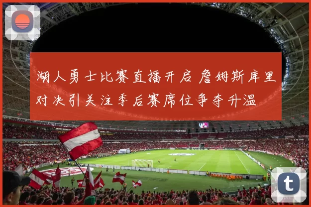 湖人勇士比赛直播开启 詹姆斯库里对决引关注季后赛席位争夺升温