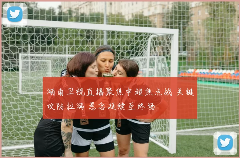 湖南卫视直播聚焦中超焦点战 关键攻防拉满 悬念延续至终场