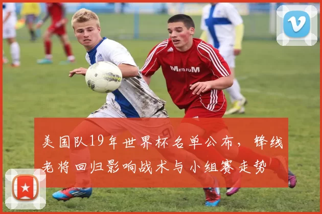 美国队19年世界杯名单公布，锋线老将回归影响战术与小组赛走势