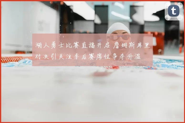 湖人勇士比赛直播开启 詹姆斯库里对决引关注季后赛席位争夺升温