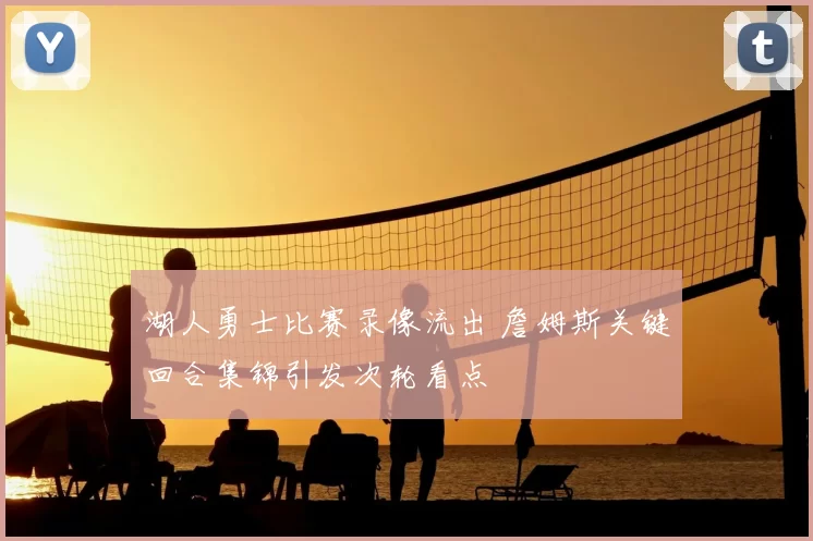 湖人勇士比赛录像流出 詹姆斯关键回合集锦引发次轮看点