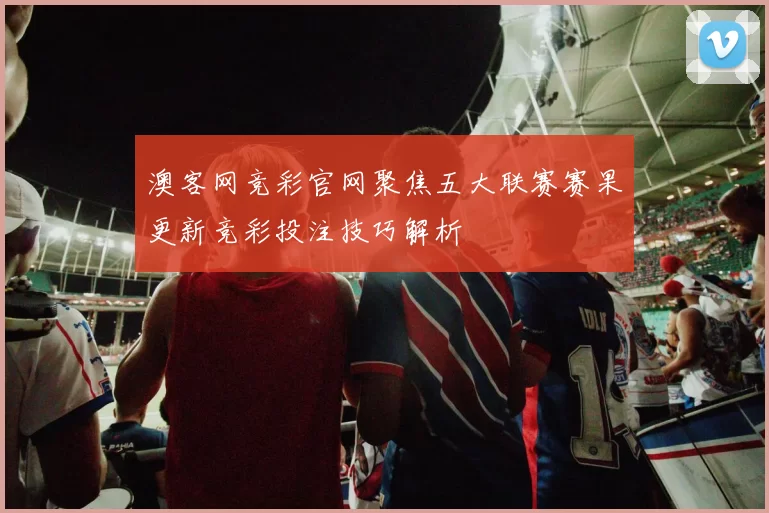 澳客网竞彩官网聚焦五大联赛赛果更新竞彩投注技巧解析