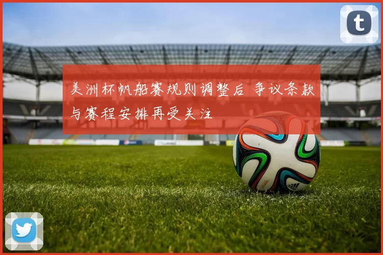 美洲杯帆船赛规则调整后 争议条款与赛程安排再受关注