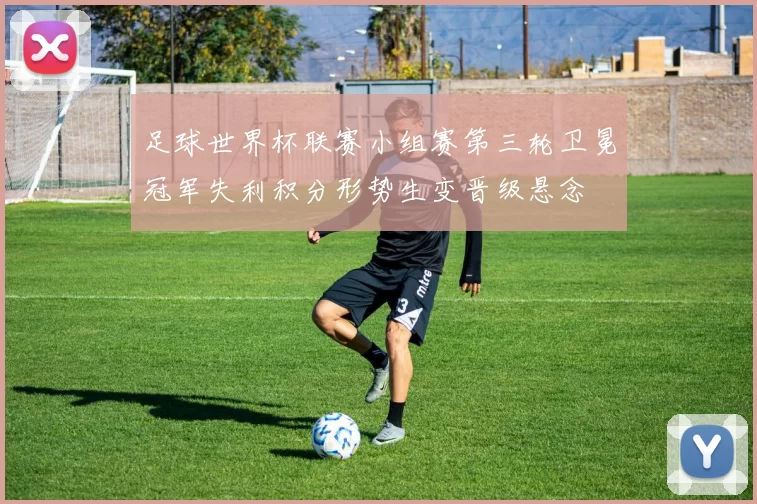 足球世界杯联赛小组赛第三轮卫冕冠军失利积分形势生变晋级悬念