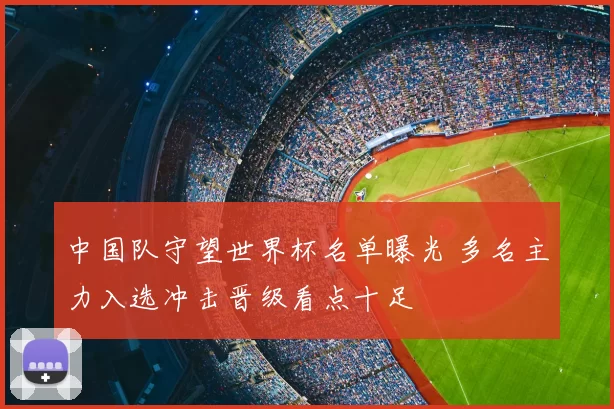 中国队守望世界杯名单曝光 多名主力入选冲击晋级看点十足