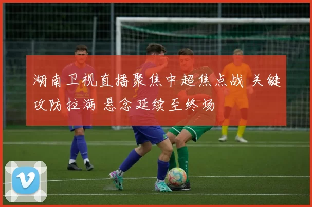 湖南卫视直播聚焦中超焦点战 关键攻防拉满 悬念延续至终场