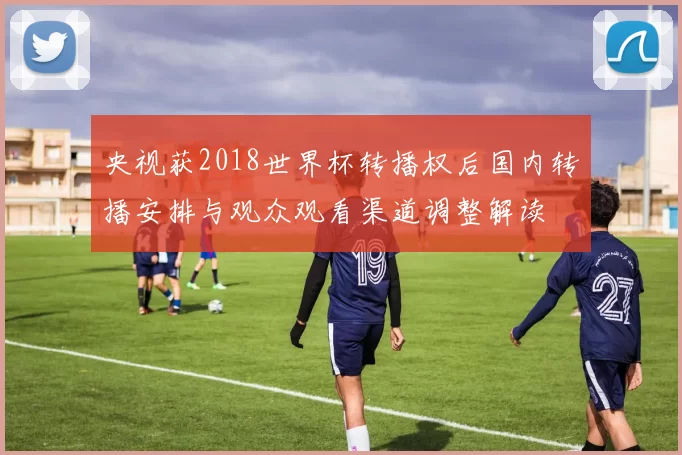 央视获2018世界杯转播权后国内转播安排与观众观看渠道调整解读