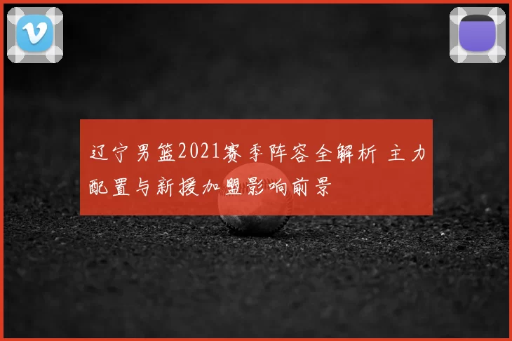 辽宁男篮2021赛季阵容全解析 主力配置与新援加盟影响前景