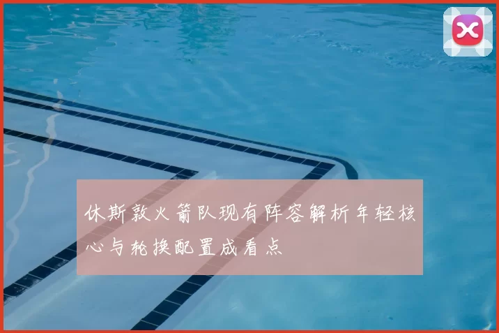 休斯敦火箭队现有阵容解析年轻核心与轮换配置成看点